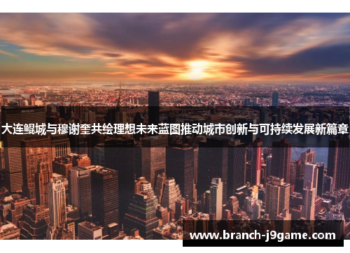 大连鲲城与穆谢奎共绘理想未来蓝图推动城市创新与可持续发展新篇章