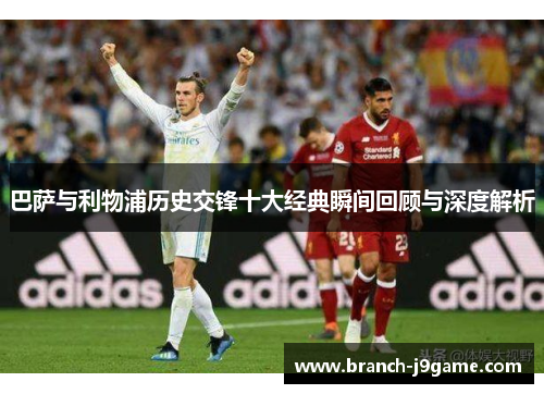 巴萨与利物浦历史交锋十大经典瞬间回顾与深度解析 巴萨与利物浦历史交锋十大经典瞬间回顾与深度解析