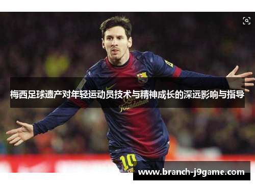 梅西足球遗产对年轻运动员技术与精神成长的深远影响与指导