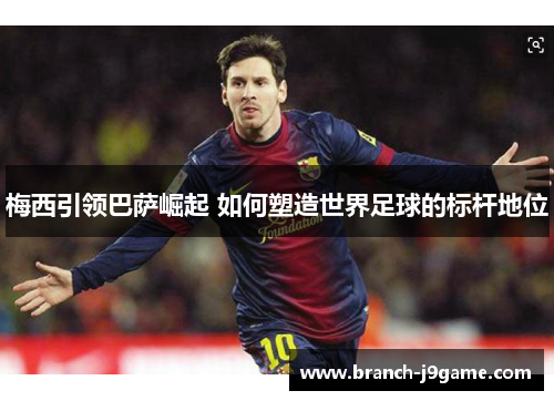 梅西引领巴萨崛起 如何塑造世界足球的标杆地位