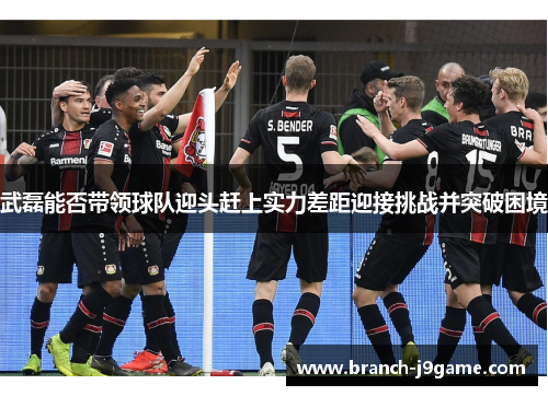 武磊能否带领球队迎头赶上实力差距迎接挑战并突破困境 武磊能否带领球队迎头赶上实力差距迎接挑战并突破困境