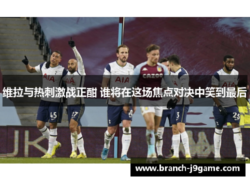 维拉与热刺激战正酣 谁将在这场焦点对决中笑到最后